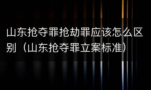 山东抢夺罪抢劫罪应该怎么区别（山东抢夺罪立案标准）