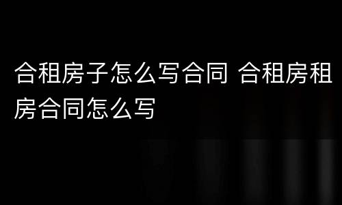 合租房子怎么写合同 合租房租房合同怎么写