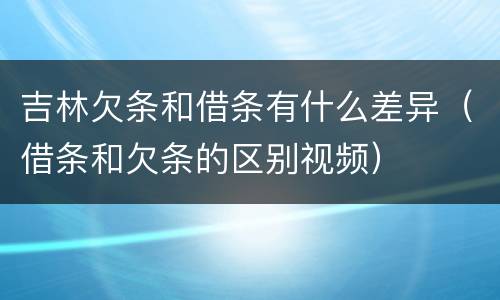 吉林欠条和借条有什么差异（借条和欠条的区别视频）