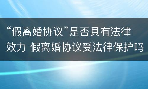 “假离婚协议”是否具有法律效力 假离婚协议受法律保护吗