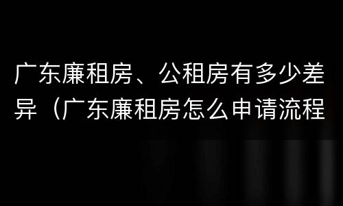 广东廉租房、公租房有多少差异（广东廉租房怎么申请流程）