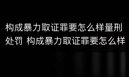 构成暴力取证罪要怎么样量刑处罚 构成暴力取证罪要怎么样量刑处罚