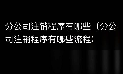 分公司注销程序有哪些（分公司注销程序有哪些流程）