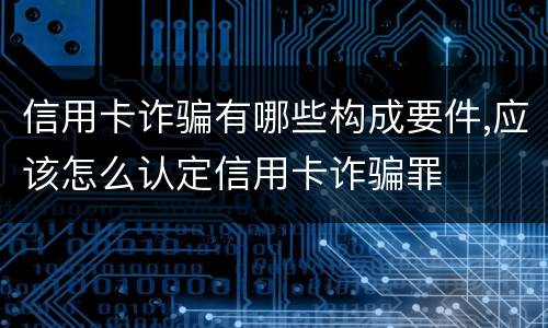 信用卡诈骗有哪些构成要件,应该怎么认定信用卡诈骗罪