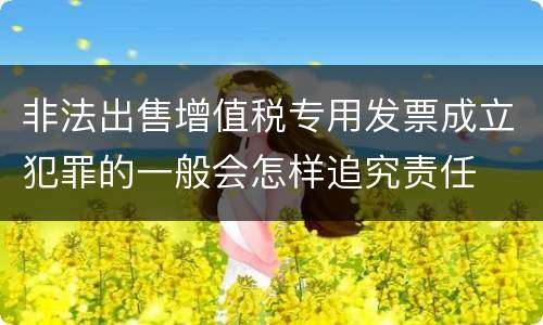 非法出售增值税专用发票成立犯罪的一般会怎样追究责任