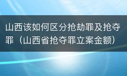山西该如何区分抢劫罪及抢夺罪(山西省抢夺罪立案金额)