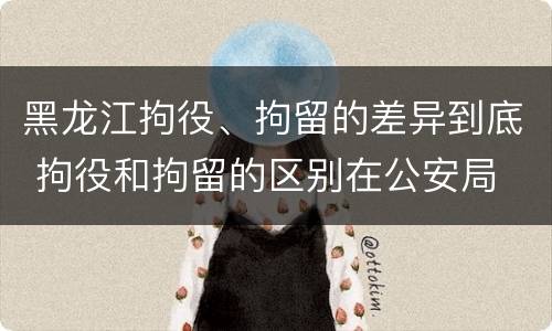 黑龙江拘役、拘留的差异到底 拘役和拘留的区别在公安局