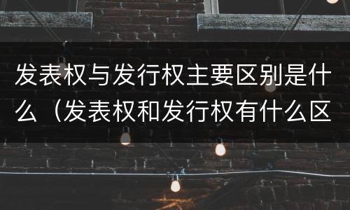 发表权与发行权主要区别是什么（发表权和发行权有什么区别）