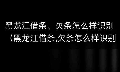黑龙江借条、欠条怎么样识别（黑龙江借条,欠条怎么样识别真伪）