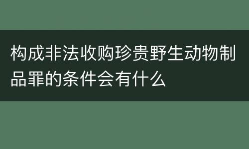 构成非法收购珍贵野生动物制品罪的条件会有什么