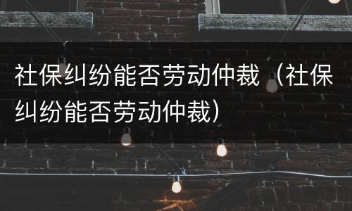 社保纠纷能否劳动仲裁（社保纠纷能否劳动仲裁）