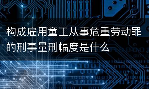 构成雇用童工从事危重劳动罪的刑事量刑幅度是什么