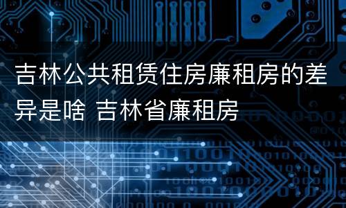 吉林公共租赁住房廉租房的差异是啥 吉林省廉租房