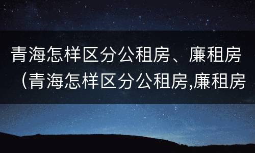 青海怎样区分公租房、廉租房（青海怎样区分公租房,廉租房呢）