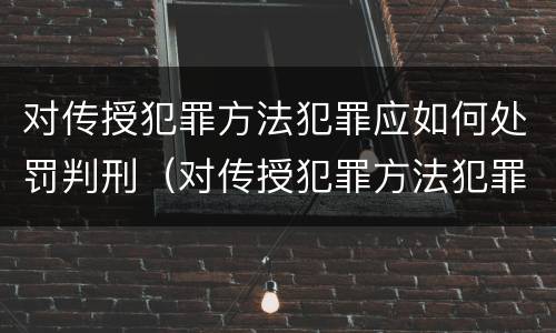 对传授犯罪方法犯罪应如何处罚判刑（对传授犯罪方法犯罪应如何处罚判刑）