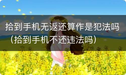 拾到手机无返还算作是犯法吗（拾到手机不还违法吗）