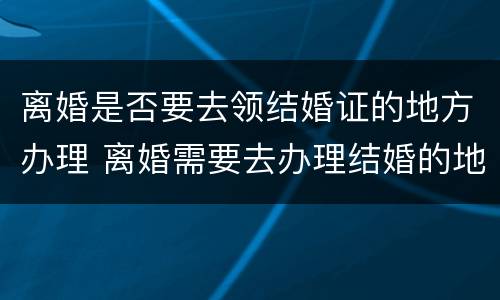 离婚是否要去领结婚证的地方办理 离婚需要去办理结婚的地方吗
