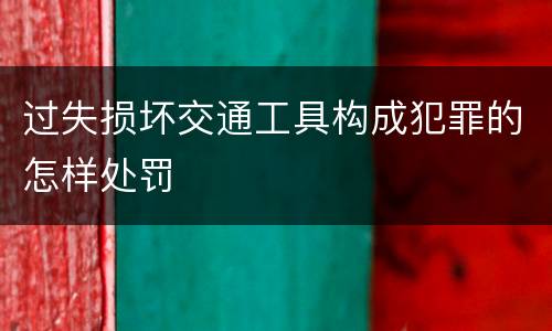 过失损坏交通工具构成犯罪的怎样处罚