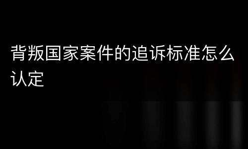 背叛国家案件的追诉标准怎么认定