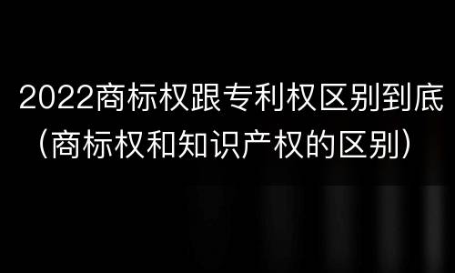 2022商标权跟专利权区别到底（商标权和知识产权的区别）