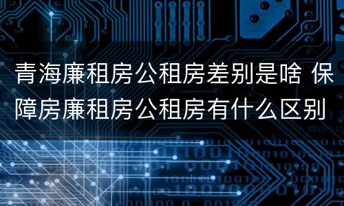 青海廉租房公租房差别是啥 保障房廉租房公租房有什么区别