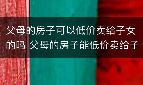 父母的房子可以低价卖给子女的吗 父母的房子能低价卖给子女吗