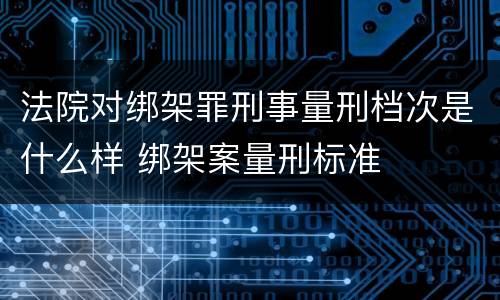 法院对绑架罪刑事量刑档次是什么样 绑架案量刑标准