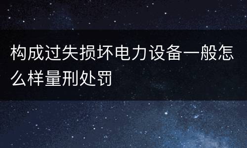 构成过失损坏电力设备一般怎么样量刑处罚