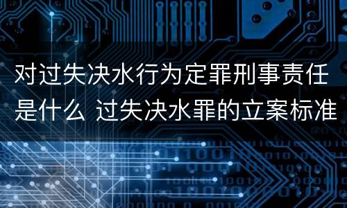 对过失决水行为定罪刑事责任是什么 过失决水罪的立案标准