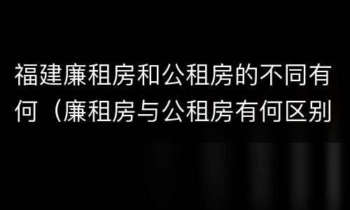 福建廉租房和公租房的不同有何（廉租房与公租房有何区别）