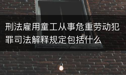刑法雇用童工从事危重劳动犯罪司法解释规定包括什么