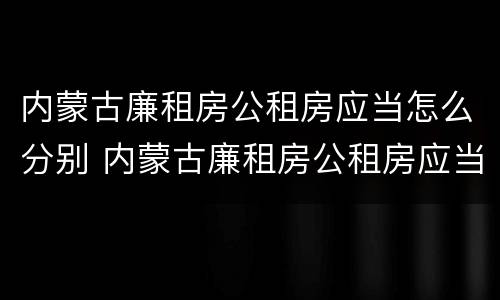 内蒙古廉租房公租房应当怎么分别 内蒙古廉租房公租房应当怎么分别购买
