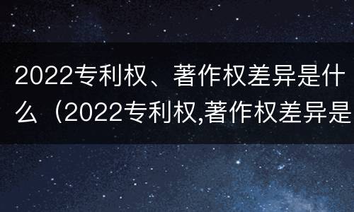 2022专利权、著作权差异是什么（2022专利权,著作权差异是什么）