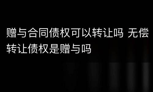 赠与合同债权可以转让吗 无偿转让债权是赠与吗