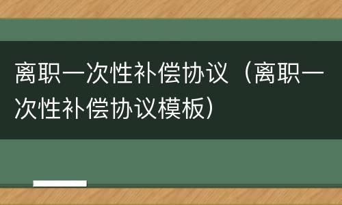 离职一次性补偿协议（离职一次性补偿协议模板）