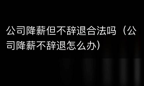 公司降薪但不辞退合法吗（公司降薪不辞退怎么办）