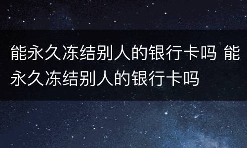 能永久冻结别人的银行卡吗 能永久冻结别人的银行卡吗