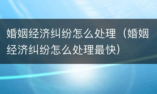 婚姻经济纠纷怎么处理（婚姻经济纠纷怎么处理最快）