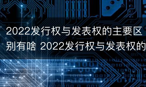 2022发行权与发表权的主要区别有啥 2022发行权与发表权的主要区别有啥