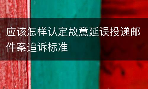 应该怎样认定故意延误投递邮件案追诉标准
