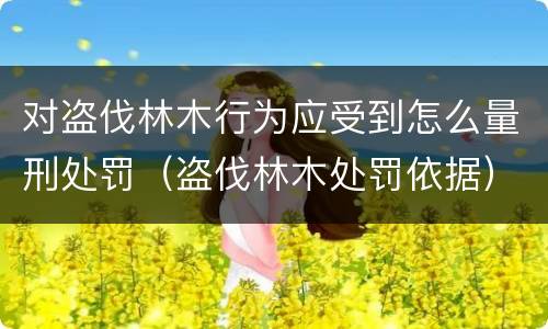 对盗伐林木行为应受到怎么量刑处罚（盗伐林木处罚依据）
