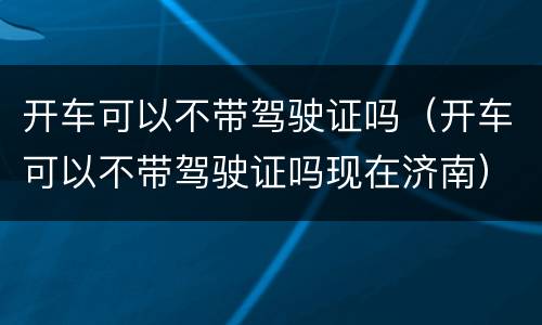 开车可以不带驾驶证吗（开车可以不带驾驶证吗现在济南）