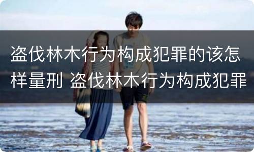盗伐林木行为构成犯罪的该怎样量刑 盗伐林木行为构成犯罪的该怎样量刑呢