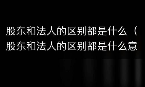 股东和法人的区别都是什么（股东和法人的区别都是什么意思）