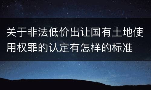 关于非法低价出让国有土地使用权罪的认定有怎样的标准