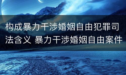 构成暴力干涉婚姻自由犯罪司法含义 暴力干涉婚姻自由案件属于