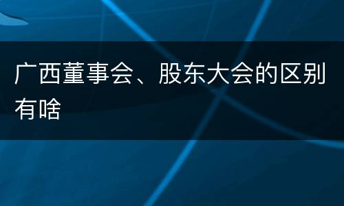 广西董事会、股东大会的区别有啥