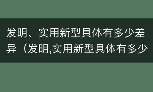 发明、实用新型具体有多少差异（发明,实用新型具体有多少差异和不足）