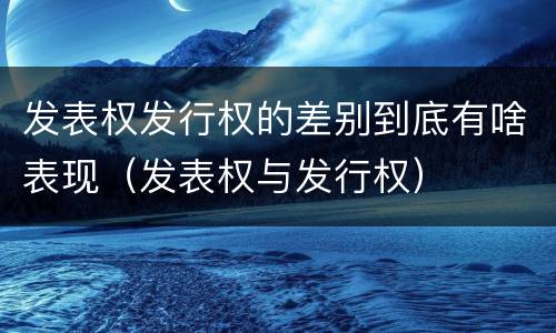 发表权发行权的差别到底有啥表现（发表权与发行权）