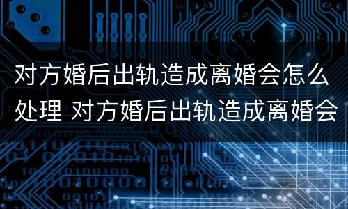 对方婚后出轨造成离婚会怎么处理 对方婚后出轨造成离婚会怎么处理呢